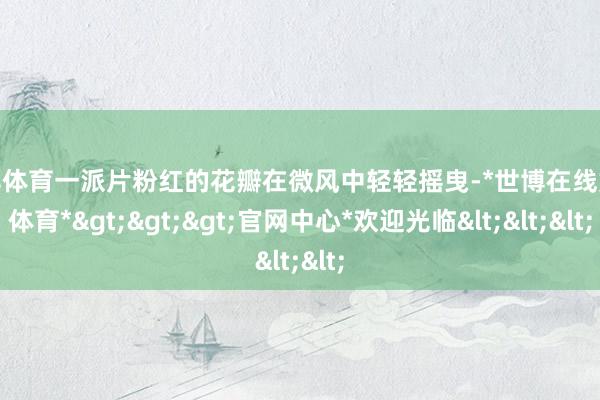 世博体育一派片粉红的花瓣在微风中轻轻摇曳-*世博在线娱乐体育*>>>官网中心*欢迎光临<<<