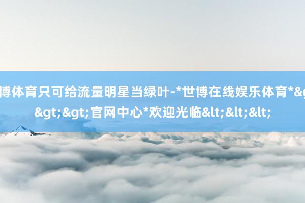 世博体育只可给流量明星当绿叶-*世博在线娱乐体育*>>>官网中心*欢迎光临<<<