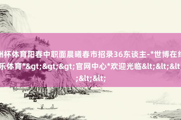 欧洲杯体育阳春中职面晨曦春市招录36东谈主-*世博在线娱乐体育*>>>官网中心*欢迎光临<<<