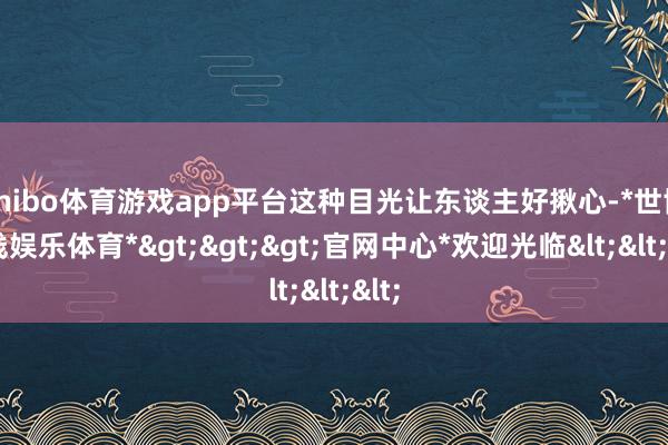 shibo体育游戏app平台这种目光让东谈主好揪心-*世博在线娱乐体育*>>>官网中心*欢迎光临<<<