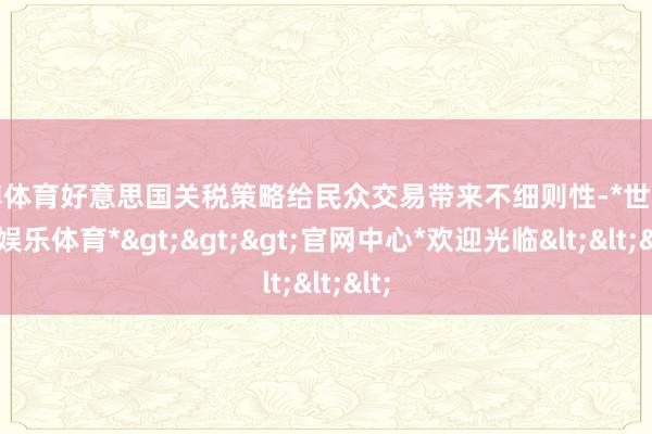 世博体育好意思国关税策略给民众交易带来不细则性-*世博在线娱乐体育*>>>官网中心*欢迎光临<<<