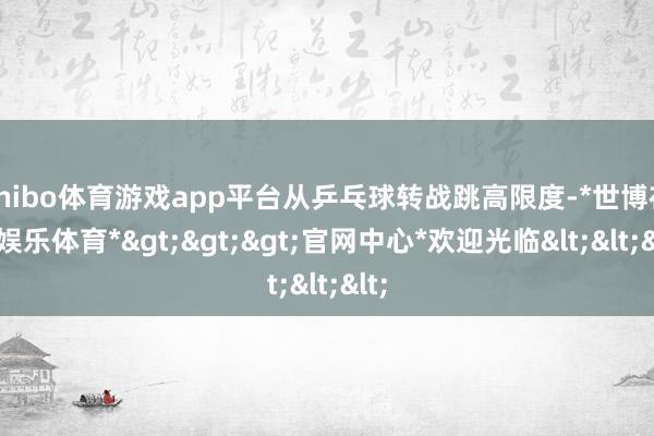 shibo体育游戏app平台从乒乓球转战跳高限度-*世博在线娱乐体育*>>>官网中心*欢迎光临<<<