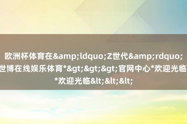欧洲杯体育在&ldquo;Z世代&rdquo;受访者中-*世博在线娱乐体育*>>>官网中心*欢迎光临<<<