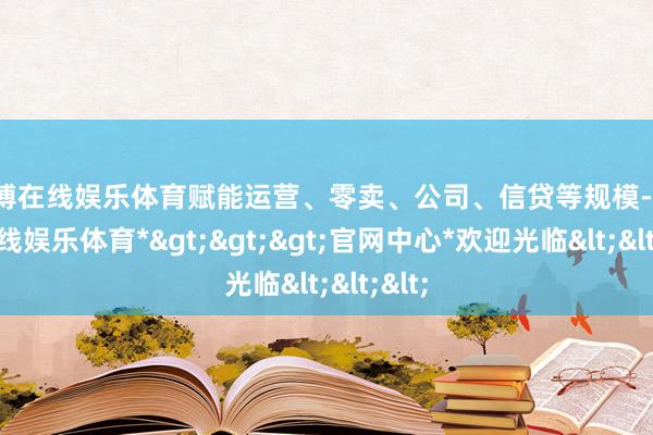 世博在线娱乐体育赋能运营、零卖、公司、信贷等规模-*世博在线娱乐体育*>>>官网中心*欢迎光临<<<