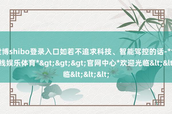 世博shibo登录入口如若不追求科技、智能驾控的话-*世博在线娱乐体育*>>>官网中心*欢迎光临<<<