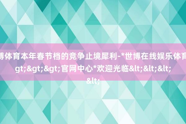 世博体育本年春节档的竞争止境犀利-*世博在线娱乐体育*>>>官网中心*欢迎光临<<<