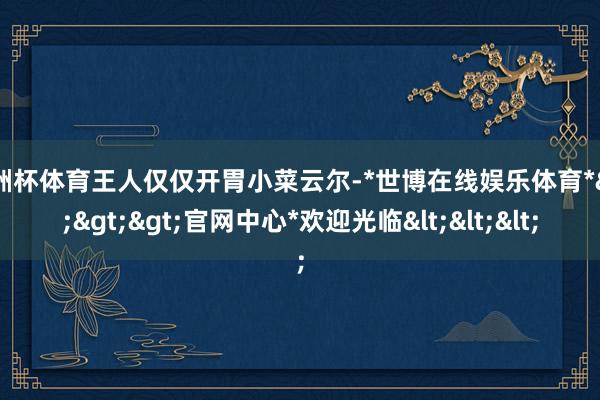 欧洲杯体育王人仅仅开胃小菜云尔-*世博在线娱乐体育*>>>官网中心*欢迎光临<<<