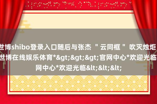 世博shibo登录入口随后与张杰 ＂云同框＂ 吹灭烛炬、许下心愿-*世博在线娱乐体育*>>>官网中心*欢迎光临<<<