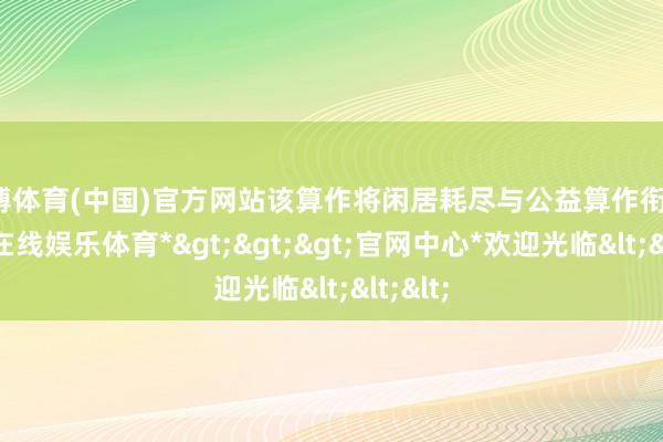 世博体育(中国)官方网站该算作将闲居耗尽与公益算作衔接-*世博在线娱乐体育*>>>官网中心*欢迎光临<<<