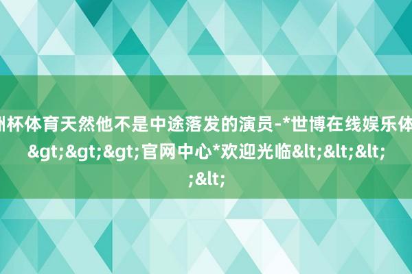 欧洲杯体育天然他不是中途落发的演员-*世博在线娱乐体育*>>>官网中心*欢迎光临<<<