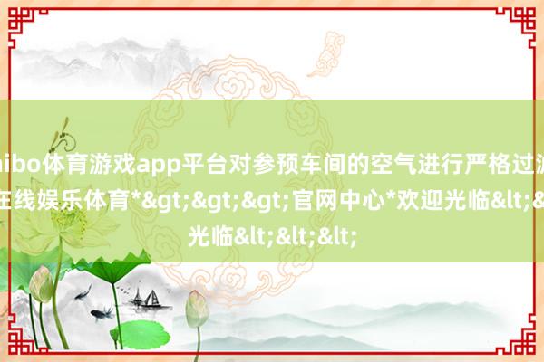 shibo体育游戏app平台对参预车间的空气进行严格过滤-*世博在线娱乐体育*>>>官网中心*欢迎光临<<<