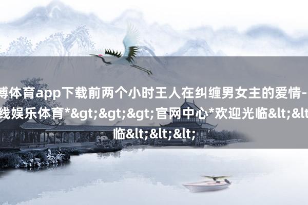 世博体育app下载前两个小时王人在纠缠男女主的爱情-*世博在线娱乐体育*>>>官网中心*欢迎光临<<<
