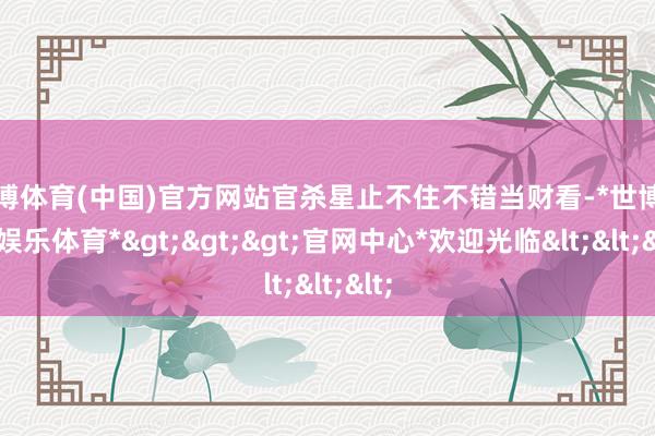 世博体育(中国)官方网站官杀星止不住不错当财看-*世博在线娱乐体育*>>>官网中心*欢迎光临<<<