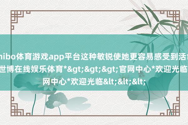 shibo体育游戏app平台这种敏锐使她更容易感受到活命的不如意-*世博在线娱乐体育*>>>官网中心*欢迎光临<<<