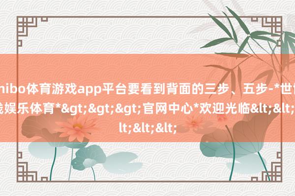 shibo体育游戏app平台要看到背面的三步、五步-*世博在线娱乐体育*>>>官网中心*欢迎光临<<<