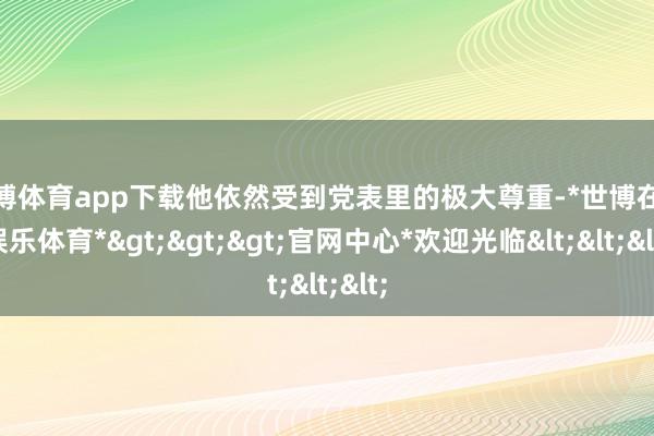 世博体育app下载他依然受到党表里的极大尊重-*世博在线娱乐体育*>>>官网中心*欢迎光临<<<