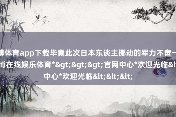 世博体育app下载毕竟此次日本东谈主挪动的军力不啻一个大队-*世博在线娱乐体育*>>>官网中心*欢迎光临<<<
