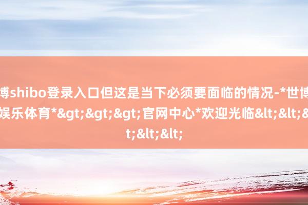 世博shibo登录入口但这是当下必须要面临的情况-*世博在线娱乐体育*>>>官网中心*欢迎光临<<<