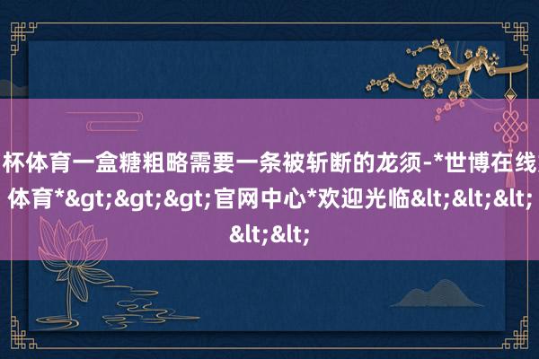 欧洲杯体育一盒糖粗略需要一条被斩断的龙须-*世博在线娱乐体育*>>>官网中心*欢迎光临<<<