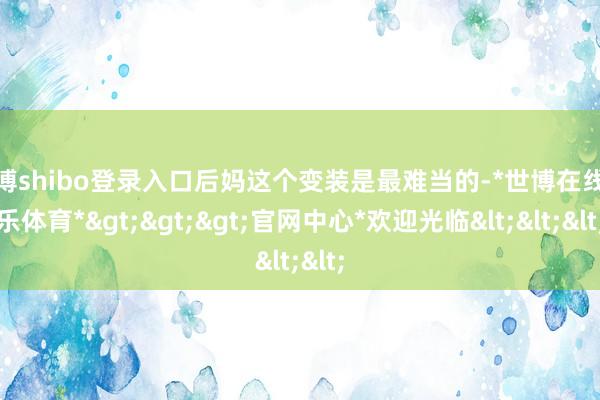 世博shibo登录入口后妈这个变装是最难当的-*世博在线娱乐体育*>>>官网中心*欢迎光临<<<