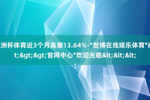 欧洲杯体育近3个月高潮13.64%-*世博在线娱乐体育*>>>官网中心*欢迎光临<<<