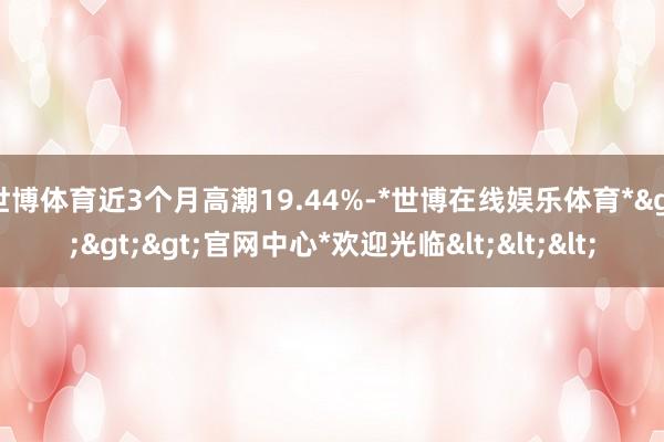 世博体育近3个月高潮19.44%-*世博在线娱乐体育*>>>官网中心*欢迎光临<<<