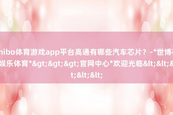 shibo体育游戏app平台高通有哪些汽车芯片？-*世博在线娱乐体育*>>>官网中心*欢迎光临<<<