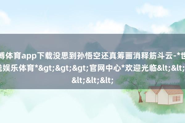 世博体育app下载没思到孙悟空还真筹画消释筋斗云-*世博在线娱乐体育*>>>官网中心*欢迎光临<<<
