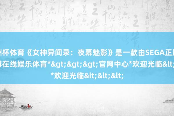 欧洲杯体育《女神异闻录：夜幕魅影》是一款由SEGA正版授权-*世博在线娱乐体育*>>>官网中心*欢迎光临<<<