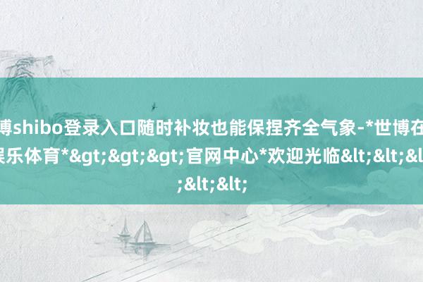 世博shibo登录入口随时补妆也能保捏齐全气象-*世博在线娱乐体育*>>>官网中心*欢迎光临<<<