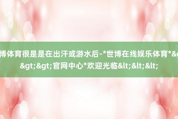 世博体育很是是在出汗或游水后-*世博在线娱乐体育*>>>官网中心*欢迎光临<<<