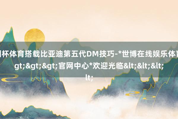 欧洲杯体育搭载比亚迪第五代DM技巧-*世博在线娱乐体育*>>>官网中心*欢迎光临<<<