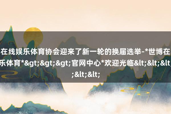 世博在线娱乐体育协会迎来了新一轮的换届选举-*世博在线娱乐体育*>>>官网中心*欢迎光临<<<