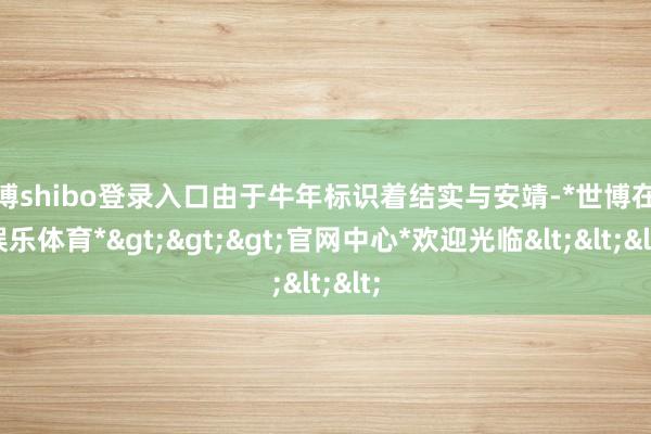 世博shibo登录入口由于牛年标识着结实与安靖-*世博在线娱乐体育*>>>官网中心*欢迎光临<<<
