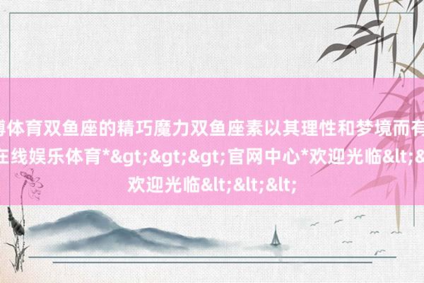 世博体育双鱼座的精巧魔力双鱼座素以其理性和梦境而有名-*世博在线娱乐体育*>>>官网中心*欢迎光临<<<
