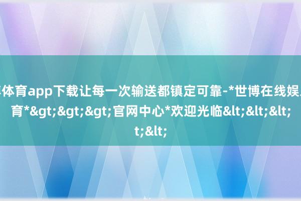 世博体育app下载让每一次输送都镇定可靠-*世博在线娱乐体育*>>>官网中心*欢迎光临<<<