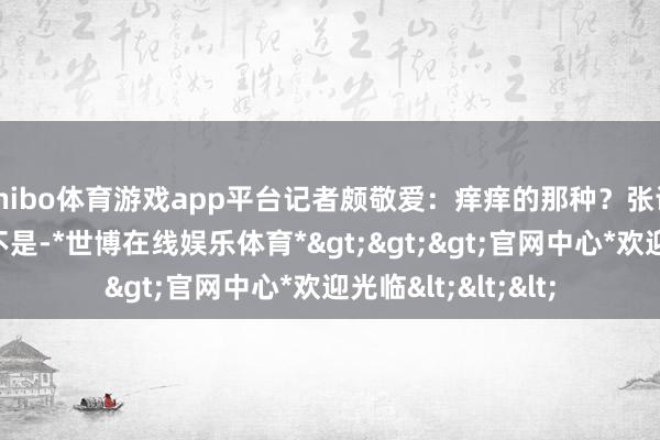 shibo体育游戏app平台记者颇敬爱：痒痒的那种？张译一口否了：完全不是-*世博在线娱乐体育*>>>官网中心*欢迎光临<<<