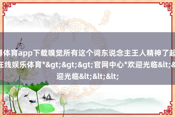 世博体育app下载嗅觉所有这个词东说念主王人精神了起来-*世博在线娱乐体育*>>>官网中心*欢迎光临<<<