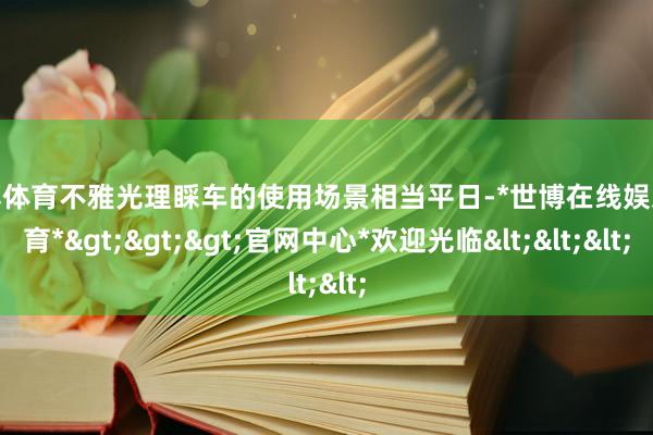 世博体育不雅光理睬车的使用场景相当平日-*世博在线娱乐体育*>>>官网中心*欢迎光临<<<