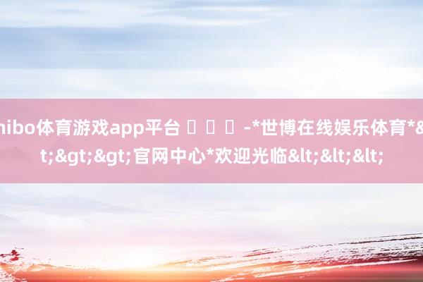 shibo体育游戏app平台 ​​​-*世博在线娱乐体育*>>>官网中心*欢迎光临<<<