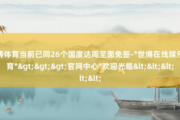 世博体育当前已同26个国度达周至面免签-*世博在线娱乐体育*>>>官网中心*欢迎光临<<<