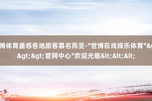世博体育蛊惑各地旅客慕名而至-*世博在线娱乐体育*>>>官网中心*欢迎光临<<<