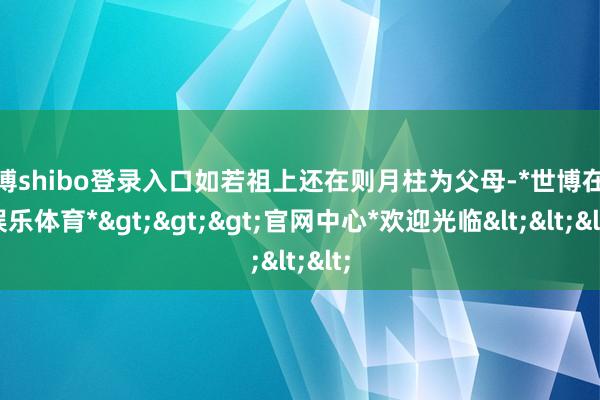 世博shibo登录入口如若祖上还在则月柱为父母-*世博在线娱乐体育*>>>官网中心*欢迎光临<<<