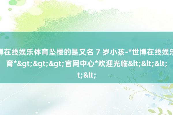 世博在线娱乐体育坠楼的是又名 7 岁小孩-*世博在线娱乐体育*>>>官网中心*欢迎光临<<<
