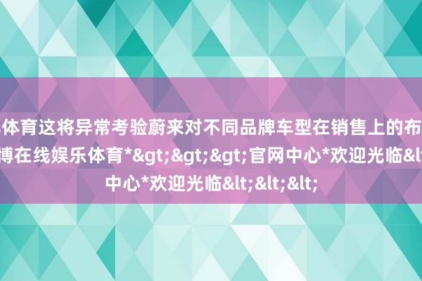 世博体育这将异常考验蔚来对不同品牌车型在销售上的布局和操盘-*世博在线娱乐体育*>>>官网中心*欢迎光临<<<