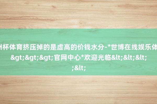 欧洲杯体育挤压掉的是虚高的价钱水分-*世博在线娱乐体育*>>>官网中心*欢迎光临<<<