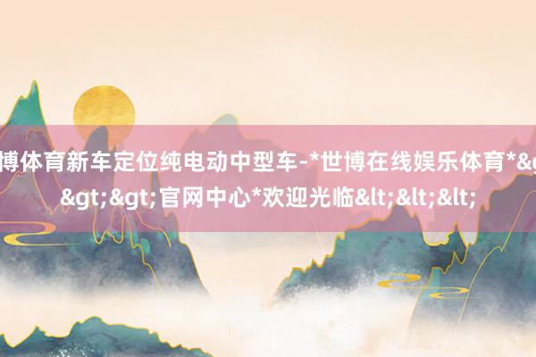 世博体育新车定位纯电动中型车-*世博在线娱乐体育*>>>官网中心*欢迎光临<<<