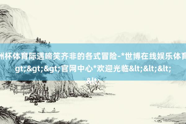 欧洲杯体育际遇啼笑齐非的各式冒险-*世博在线娱乐体育*>>>官网中心*欢迎光临<<<