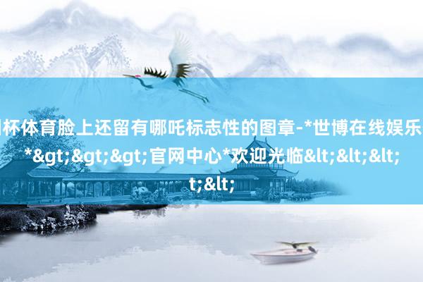 欧洲杯体育脸上还留有哪吒标志性的图章-*世博在线娱乐体育*>>>官网中心*欢迎光临<<<