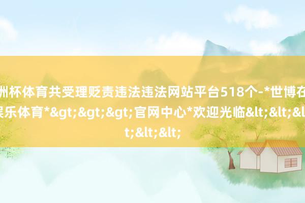欧洲杯体育共受理贬责违法违法网站平台518个-*世博在线娱乐体育*>>>官网中心*欢迎光临<<<